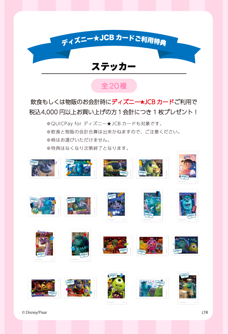 ディズニー★JCBカードを1会計につき税込4,000円以上ご利用いただいた方に先着で「ステッカー（ランダム20種）」をランダムで1点プレゼント！<br>ディズニー★JCBカードの詳細は>>こちら<br>※特典は無くなり次第終了となります。<br>※飲食と物販の会計合算は出来かねますので、ご注意ください。
